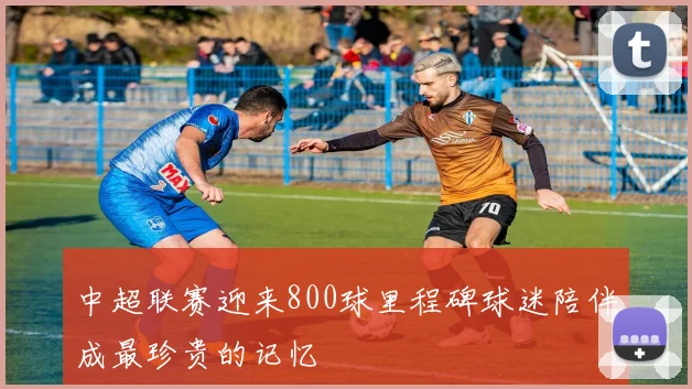 中超联赛迎来800球里程碑球迷陪伴成最珍贵的记忆